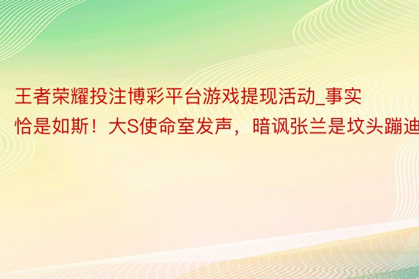 王者荣耀投注博彩平台游戏提现活动_事实恰是如斯！大S使命室发声，暗讽张兰是坟头蹦迪