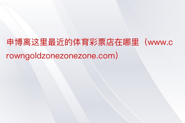 申博离这里最近的体育彩票店在哪里（www.crowngoldzonezonezone.com）