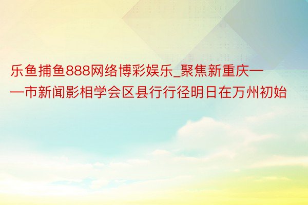 乐鱼捕鱼888网络博彩娱乐_聚焦新重庆——市新闻影相学会区县行行径明日在万州初始