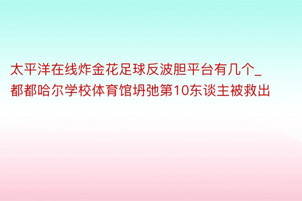 太平洋在线炸金花足球反波胆平台有几个_都都哈尔学校体育馆坍弛第10东谈主被救出