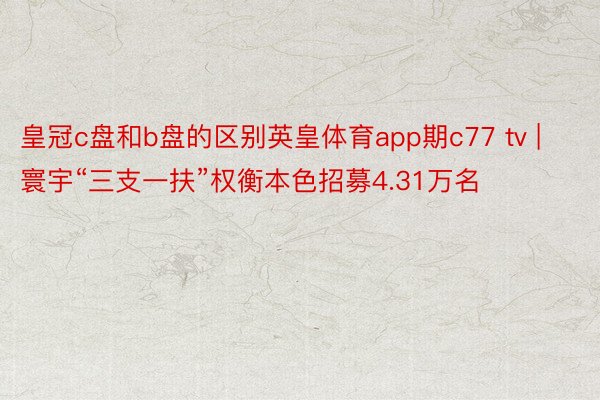 皇冠c盘和b盘的区别英皇体育app期c77 tv | 寰宇“三支一扶”权衡本色招募4.31万名