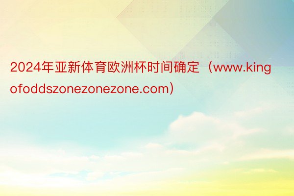 2024年亚新体育欧洲杯时间确定（www.kingofoddszonezonezone.com）