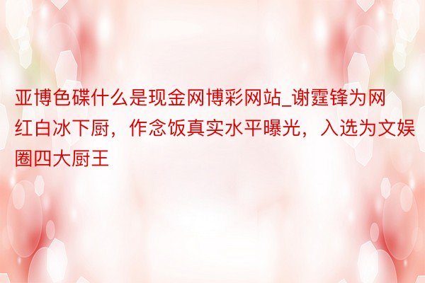 亚博色碟什么是现金网博彩网站_谢霆锋为网红白冰下厨，作念饭真实水平曝光，入选为文娱圈四大厨王