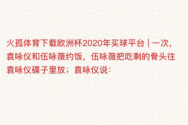 火孤体育下载欧洲杯2020年买球平台 | 一次，袁咏仪和伍咏薇约饭，伍咏薇把吃剩的骨头往袁咏仪碟子里放；袁咏仪说：