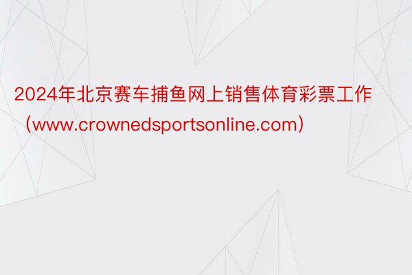 2024年北京赛车捕鱼网上销售体育彩票工作（www.crownedsportsonline.com）