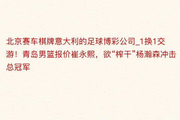 北京赛车棋牌意大利的足球博彩公司_1换1交游！青岛男篮报价崔永熙，欲“榨干”杨瀚森冲击总冠军