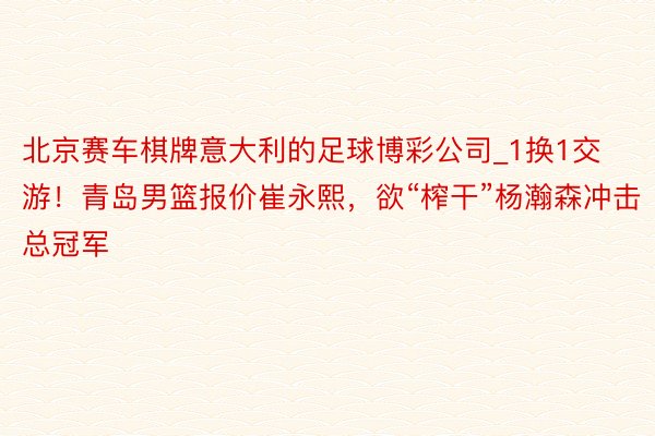 北京赛车棋牌意大利的足球博彩公司_1换1交游！青岛男篮报价崔永熙，欲“榨干”杨瀚森冲击总冠军