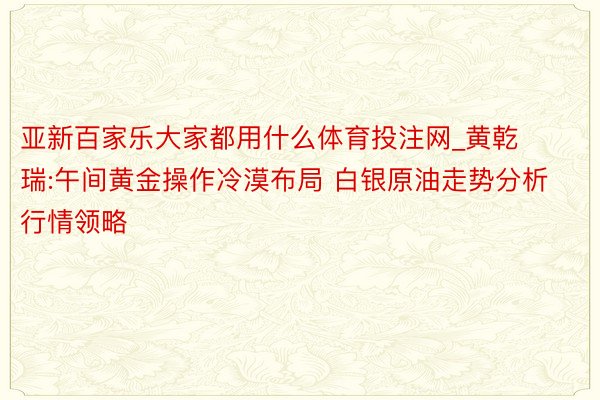 亚新百家乐大家都用什么体育投注网_黄乾瑞:午间黄金操作冷漠布局 白银原油走势分析行情领略