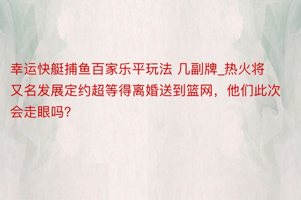 幸运快艇捕鱼百家乐平玩法 几副牌_热火将又名发展定约超等得离婚送到篮网，他们此次会走眼吗？