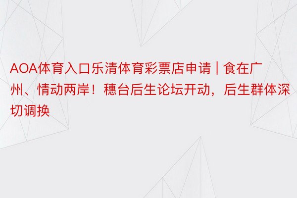 AOA体育入口乐清体育彩票店申请 | 食在广州、情动两岸！穗台后生论坛开动，后生群体深切调换