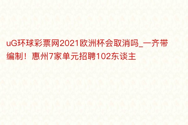 uG环球彩票网2021欧洲杯会取消吗_一齐带编制！惠州7家单元招聘102东谈主