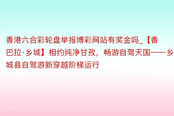 香港六合彩轮盘举报博彩网站有奖金吗_【香巴拉·乡城】相约纯净甘孜，畅游自驾天国——乡城县自驾游新穿越阶梯运行