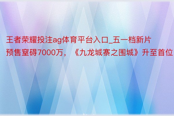 王者荣耀投注ag体育平台入口_五一档新片预售窒碍7000万，《九龙城寨之围城》升至首位