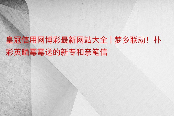 皇冠信用网博彩最新网站大全 | 梦乡联动！朴彩英晒霉霉送的新专和亲笔信