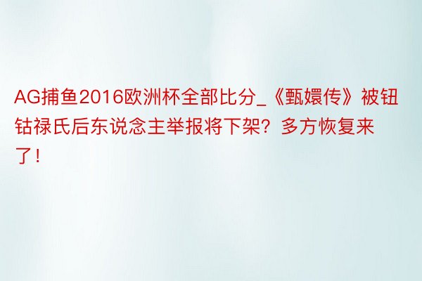 AG捕鱼2016欧洲杯全部比分_《甄嬛传》被钮钴禄氏后东说念主举报将下架？多方恢复来了！