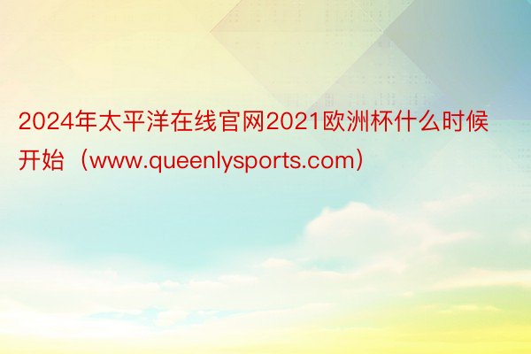 2024年太平洋在线官网2021欧洲杯什么时候开始（www.queenlysports.com）