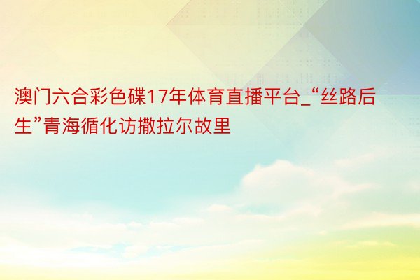 澳门六合彩色碟17年体育直播平台_“丝路后生”青海循化访撒拉尔故里