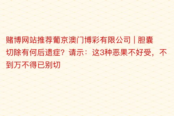 赌博网站推荐葡京澳门博彩有限公司 | 胆囊切除有何后遗症？请示：这3种恶果不好受，不到万不得已别切