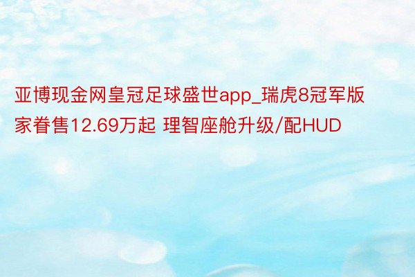 亚博现金网皇冠足球盛世app_瑞虎8冠军版家眷售12.69万起 理智座舱升级/配HUD