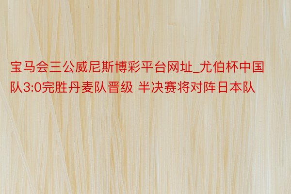 宝马会三公威尼斯博彩平台网址_尤伯杯中国队3:0完胜丹麦队晋级 半决赛将对阵日本队