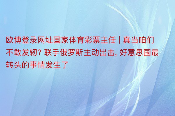欧博登录网址国家体育彩票主任 | 真当咱们不敢发轫? 联手俄罗斯主动出击, 好意思国最转头的事情发生了