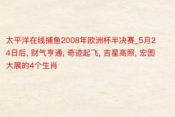 太平洋在线捕鱼2008年欧洲杯半决赛_5月24日后, 财气亨通, 奇迹起飞, 吉星高照, 宏图大展的4个生肖
