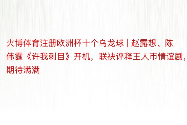 火博体育注册欧洲杯十个乌龙球 | 赵露想、陈伟霆《许我刺目》开机，联袂评释王人市情谊剧，期待满满