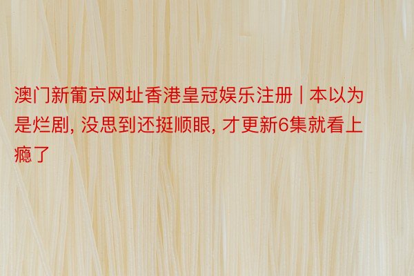 澳门新葡京网址香港皇冠娱乐注册 | 本以为是烂剧, 没思到还挺顺眼, 才更新6集就看上瘾了