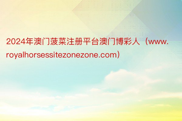 2024年澳门菠菜注册平台澳门博彩人（www.royalhorsessitezonezone.com）
