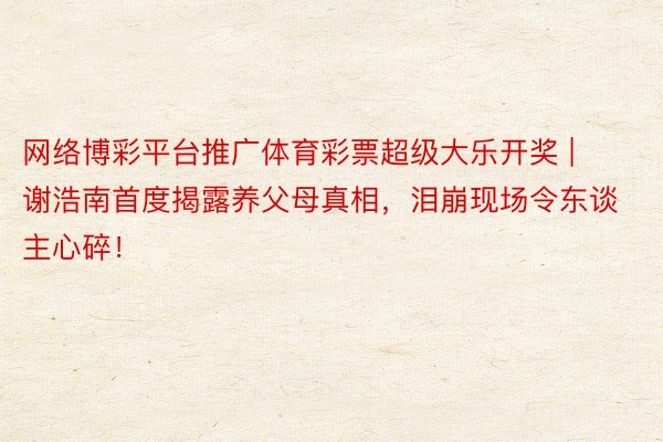 网络博彩平台推广体育彩票超级大乐开奖 | 谢浩南首度揭露养父母真相，泪崩现场令东谈主心碎！